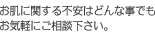 お肌に関する不安はどんな事でもお気軽にご相談下さい。