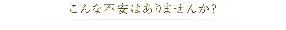 こんな不安はありませんか？